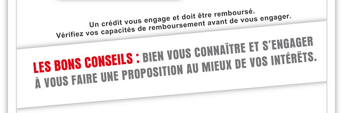 Un crdit vous engage et doit tre rembours. Vrifiez vos capacits de remboursement avant de vous engager. LES BONS CONSEILS : BIEN VOUS CONNATRE ET S'ENGAGER  VOUS FAIRE UNE PROPOSITION AU MIEUX DE VOS INTRTS.